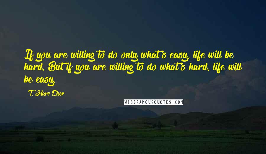 T. Harv Eker Quotes: If you are willing to do only what's easy, life will be hard. But if you are willing to do what's hard, life will be easy.