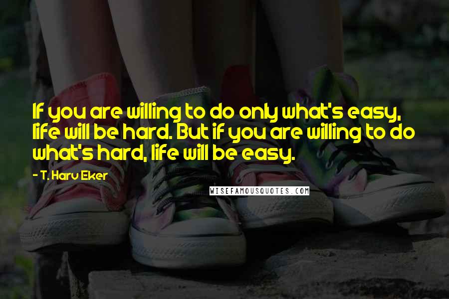 T. Harv Eker Quotes: If you are willing to do only what's easy, life will be hard. But if you are willing to do what's hard, life will be easy.