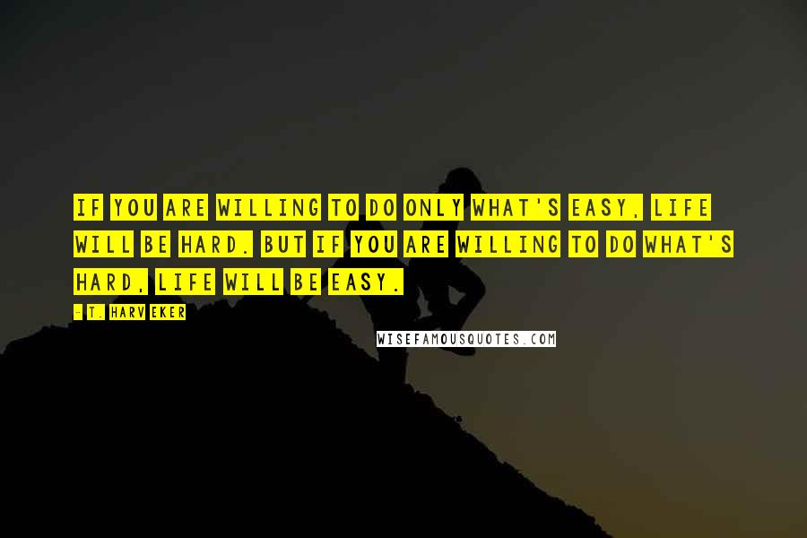 T. Harv Eker Quotes: If you are willing to do only what's easy, life will be hard. But if you are willing to do what's hard, life will be easy.