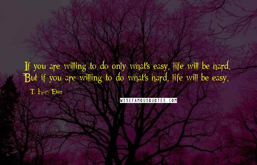 T. Harv Eker Quotes: If you are willing to do only what's easy, life will be hard. But if you are willing to do what's hard, life will be easy.