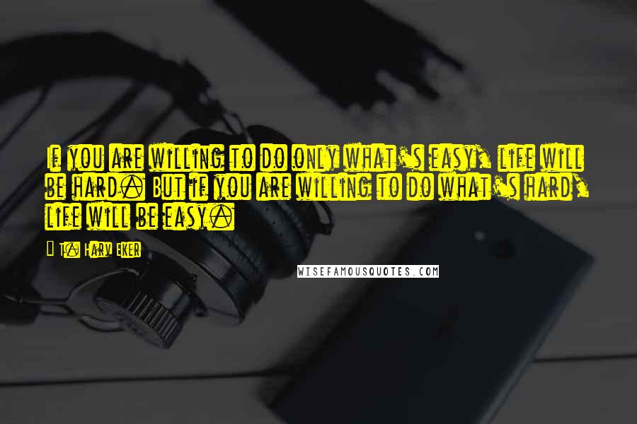 T. Harv Eker Quotes: If you are willing to do only what's easy, life will be hard. But if you are willing to do what's hard, life will be easy.