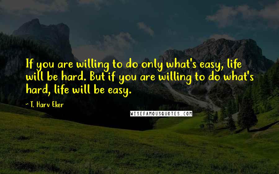 T. Harv Eker Quotes: If you are willing to do only what's easy, life will be hard. But if you are willing to do what's hard, life will be easy.