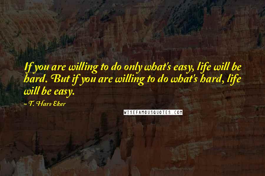 T. Harv Eker Quotes: If you are willing to do only what's easy, life will be hard. But if you are willing to do what's hard, life will be easy.