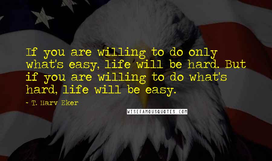 T. Harv Eker Quotes: If you are willing to do only what's easy, life will be hard. But if you are willing to do what's hard, life will be easy.