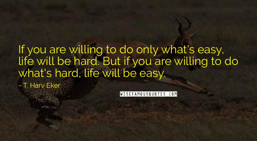 T. Harv Eker Quotes: If you are willing to do only what's easy, life will be hard. But if you are willing to do what's hard, life will be easy.