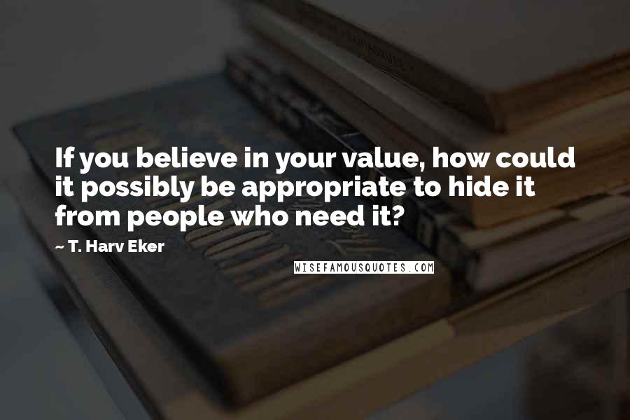 T. Harv Eker Quotes: If you believe in your value, how could it possibly be appropriate to hide it from people who need it?