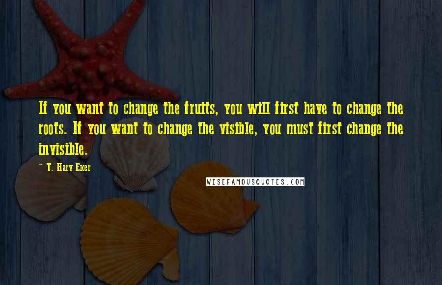 T. Harv Eker Quotes: If you want to change the fruits, you will first have to change the roots. If you want to change the visible, you must first change the invisible.
