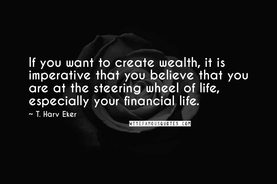 T. Harv Eker Quotes: If you want to create wealth, it is imperative that you believe that you are at the steering wheel of life, especially your financial life.