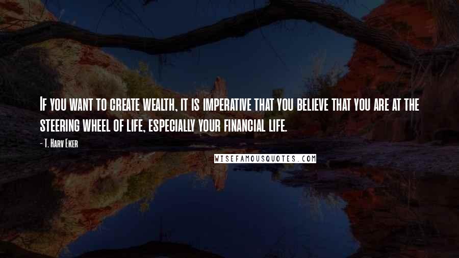 T. Harv Eker Quotes: If you want to create wealth, it is imperative that you believe that you are at the steering wheel of life, especially your financial life.