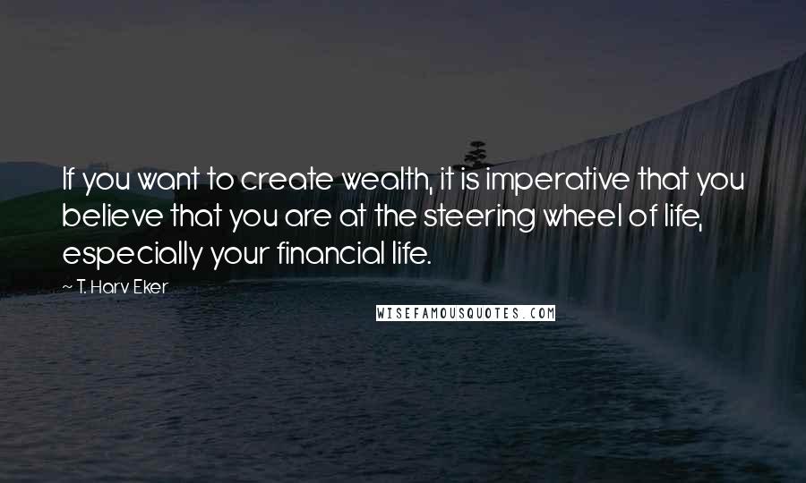 T. Harv Eker Quotes: If you want to create wealth, it is imperative that you believe that you are at the steering wheel of life, especially your financial life.