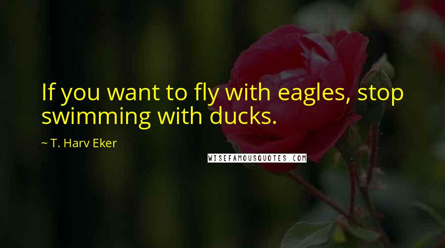 T. Harv Eker Quotes: If you want to fly with eagles, stop swimming with ducks.