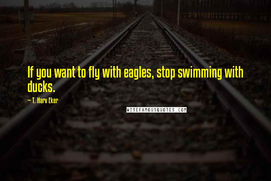 T. Harv Eker Quotes: If you want to fly with eagles, stop swimming with ducks.