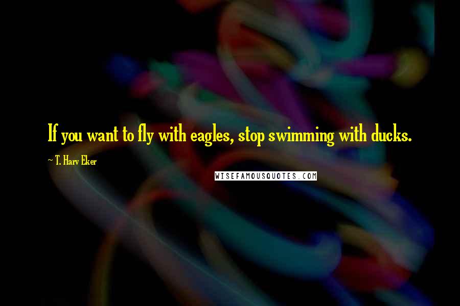 T. Harv Eker Quotes: If you want to fly with eagles, stop swimming with ducks.