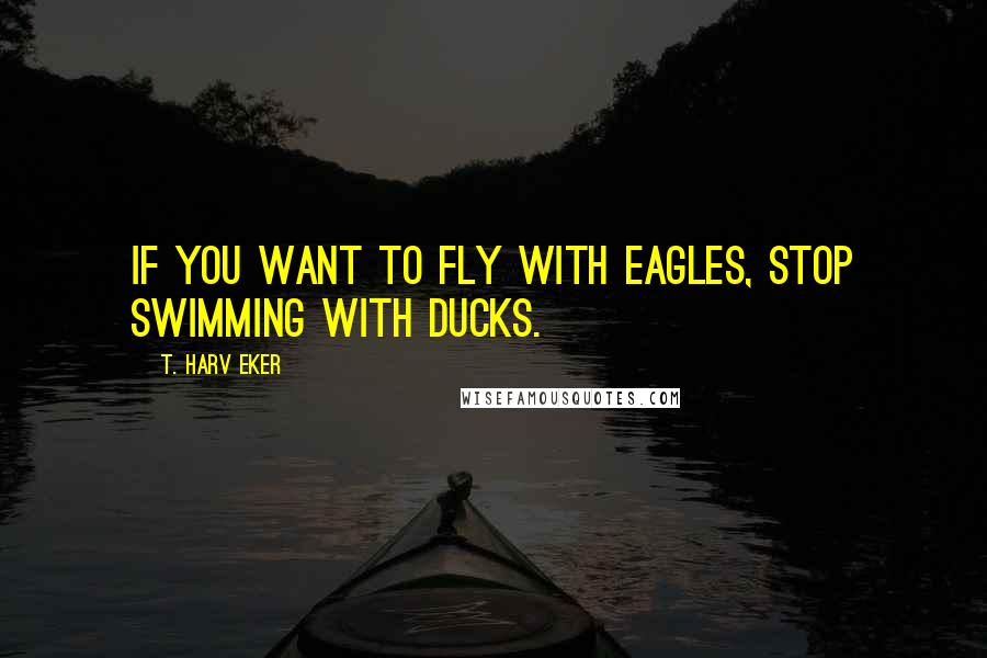 T. Harv Eker Quotes: If you want to fly with eagles, stop swimming with ducks.