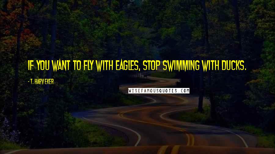 T. Harv Eker Quotes: If you want to fly with eagles, stop swimming with ducks.