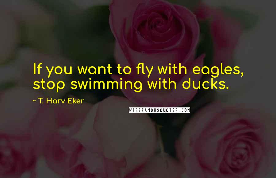 T. Harv Eker Quotes: If you want to fly with eagles, stop swimming with ducks.