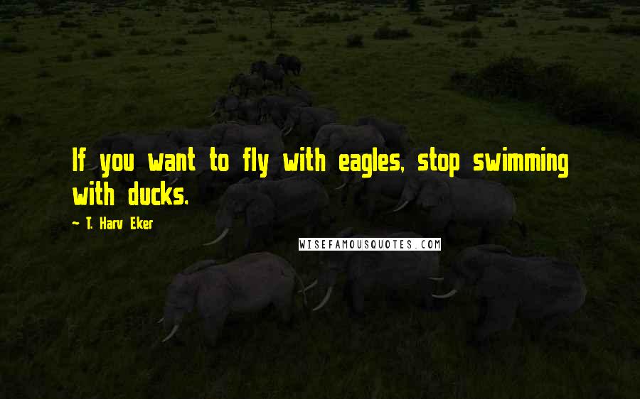 T. Harv Eker Quotes: If you want to fly with eagles, stop swimming with ducks.