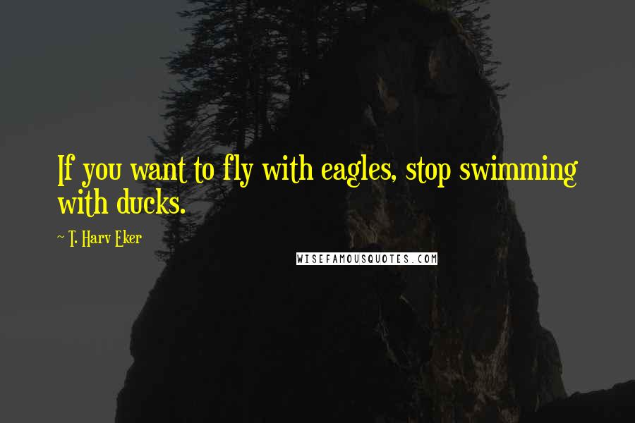 T. Harv Eker Quotes: If you want to fly with eagles, stop swimming with ducks.