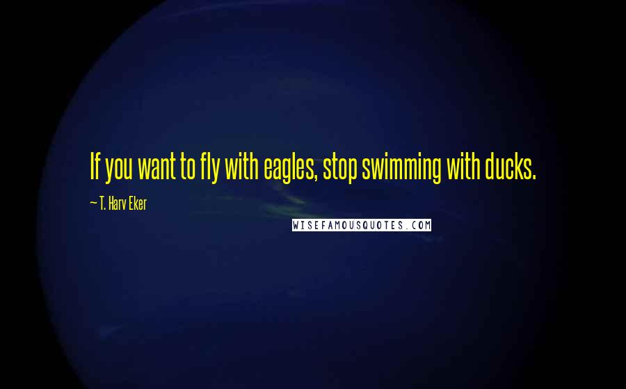 T. Harv Eker Quotes: If you want to fly with eagles, stop swimming with ducks.