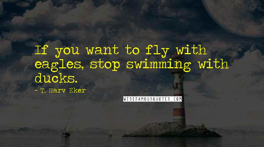 T. Harv Eker Quotes: If you want to fly with eagles, stop swimming with ducks.