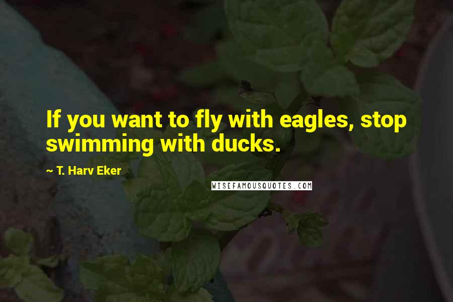 T. Harv Eker Quotes: If you want to fly with eagles, stop swimming with ducks.