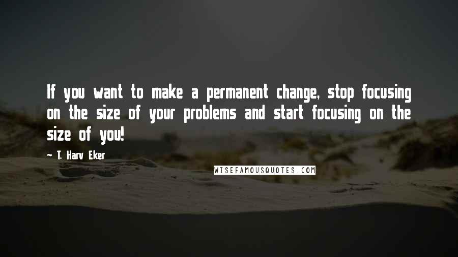 T. Harv Eker Quotes: If you want to make a permanent change, stop focusing on the size of your problems and start focusing on the size of you!