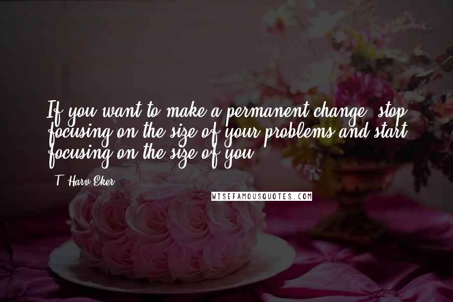 T. Harv Eker Quotes: If you want to make a permanent change, stop focusing on the size of your problems and start focusing on the size of you!