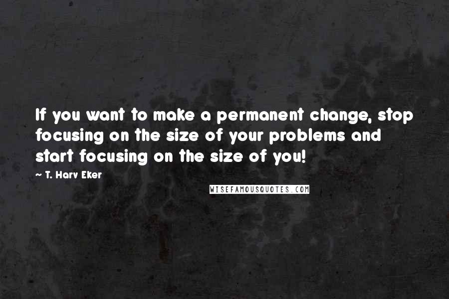 T. Harv Eker Quotes: If you want to make a permanent change, stop focusing on the size of your problems and start focusing on the size of you!