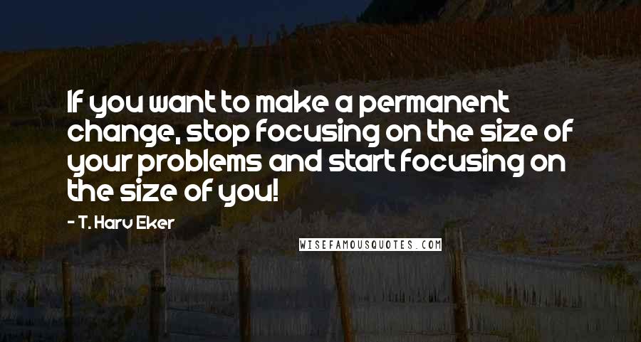 T. Harv Eker Quotes: If you want to make a permanent change, stop focusing on the size of your problems and start focusing on the size of you!