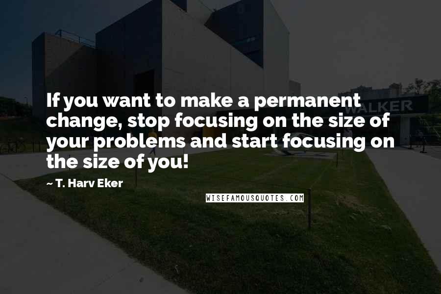 T. Harv Eker Quotes: If you want to make a permanent change, stop focusing on the size of your problems and start focusing on the size of you!