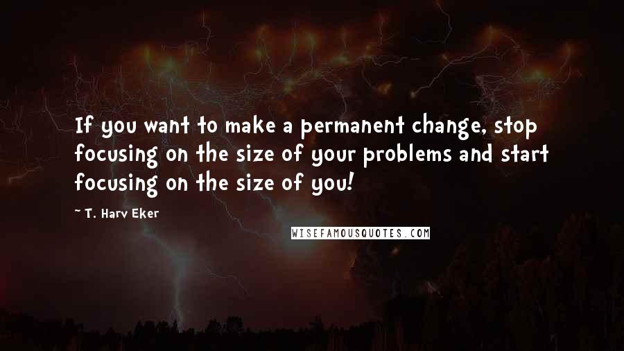 T. Harv Eker Quotes: If you want to make a permanent change, stop focusing on the size of your problems and start focusing on the size of you!