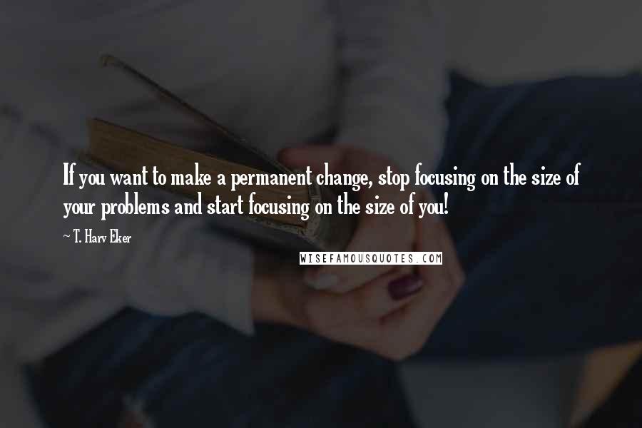 T. Harv Eker Quotes: If you want to make a permanent change, stop focusing on the size of your problems and start focusing on the size of you!