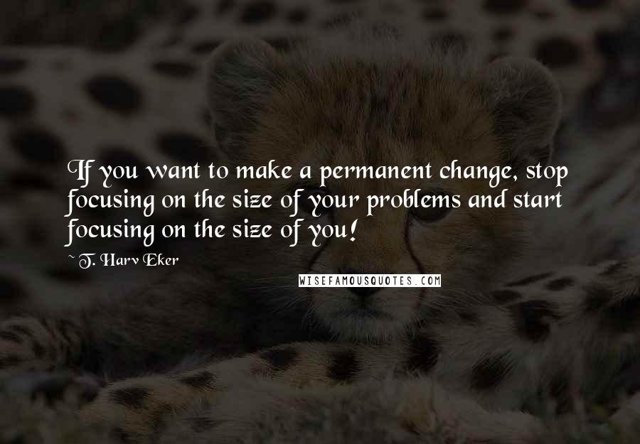 T. Harv Eker Quotes: If you want to make a permanent change, stop focusing on the size of your problems and start focusing on the size of you!