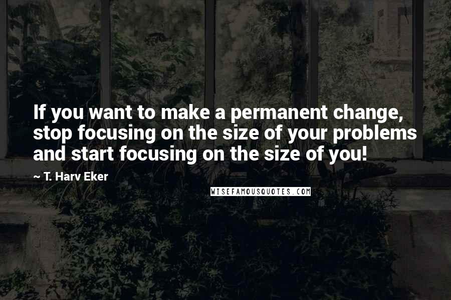 T. Harv Eker Quotes: If you want to make a permanent change, stop focusing on the size of your problems and start focusing on the size of you!
