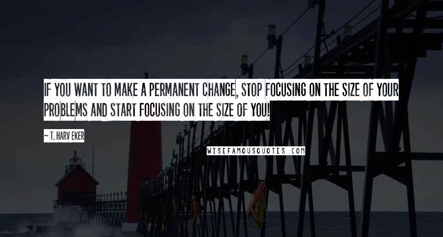 T. Harv Eker Quotes: If you want to make a permanent change, stop focusing on the size of your problems and start focusing on the size of you!