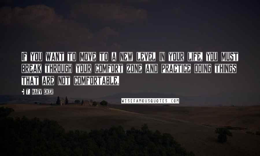 T. Harv Eker Quotes: If you want to move to a new level in your life, you must break through your comfort zone and practice doing things that are not comfortable.