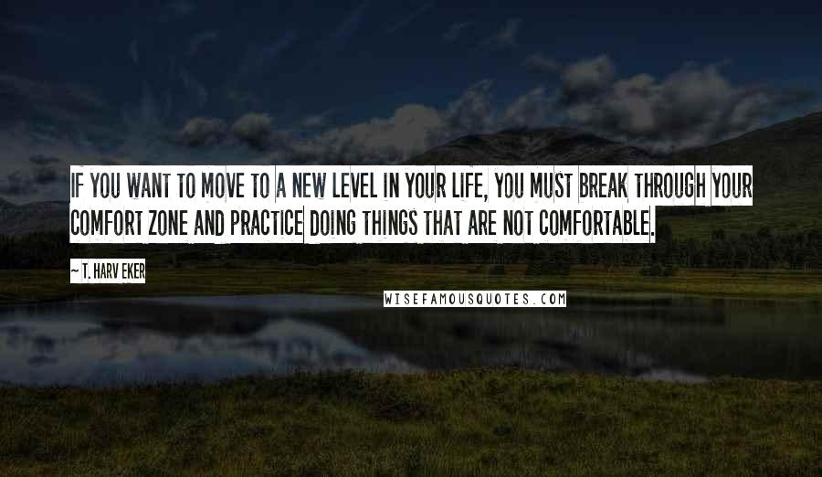 T. Harv Eker Quotes: If you want to move to a new level in your life, you must break through your comfort zone and practice doing things that are not comfortable.