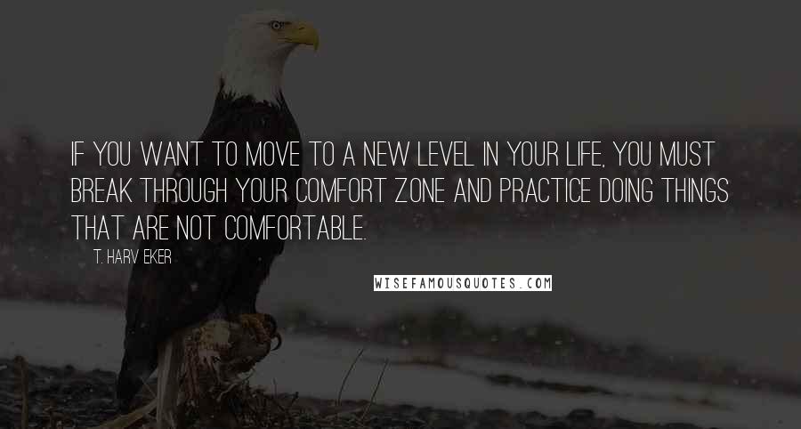T. Harv Eker Quotes: If you want to move to a new level in your life, you must break through your comfort zone and practice doing things that are not comfortable.