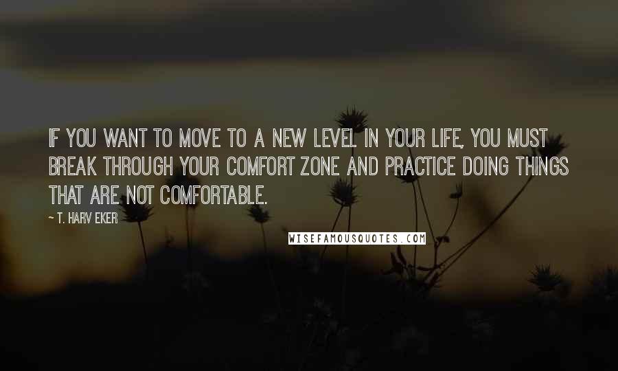 T. Harv Eker Quotes: If you want to move to a new level in your life, you must break through your comfort zone and practice doing things that are not comfortable.