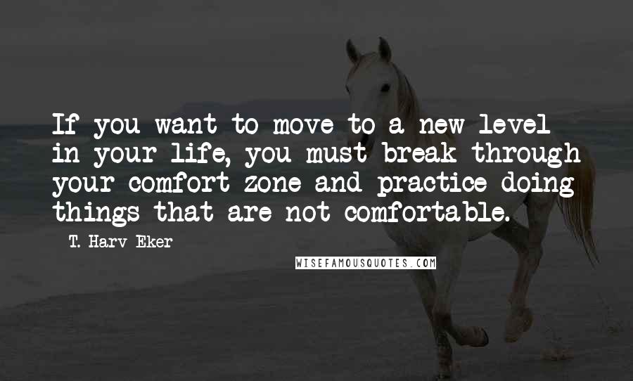 T. Harv Eker Quotes: If you want to move to a new level in your life, you must break through your comfort zone and practice doing things that are not comfortable.