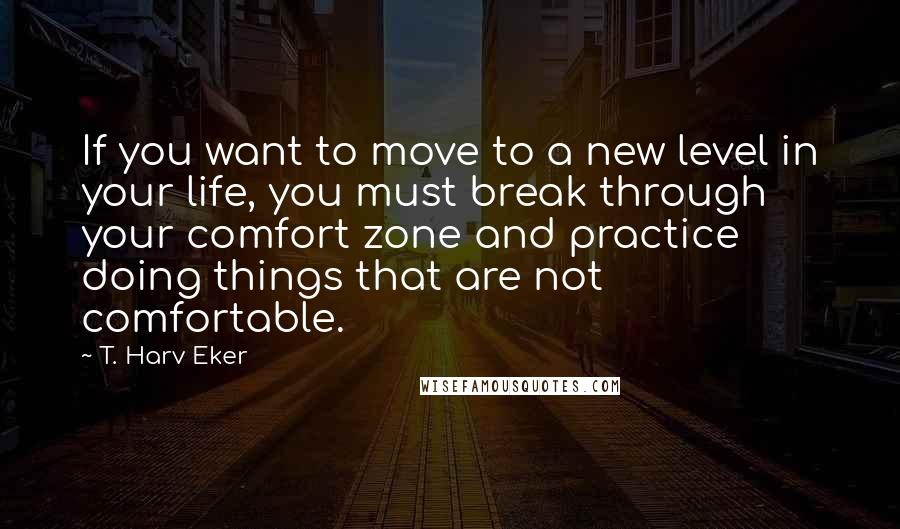 T. Harv Eker Quotes: If you want to move to a new level in your life, you must break through your comfort zone and practice doing things that are not comfortable.