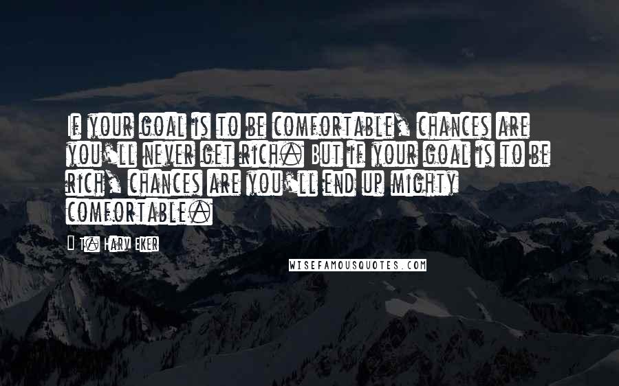 T. Harv Eker Quotes: If your goal is to be comfortable, chances are you'll never get rich. But if your goal is to be rich, chances are you'll end up mighty comfortable.