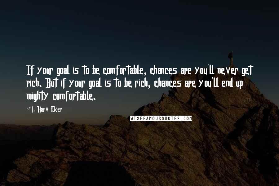 T. Harv Eker Quotes: If your goal is to be comfortable, chances are you'll never get rich. But if your goal is to be rich, chances are you'll end up mighty comfortable.