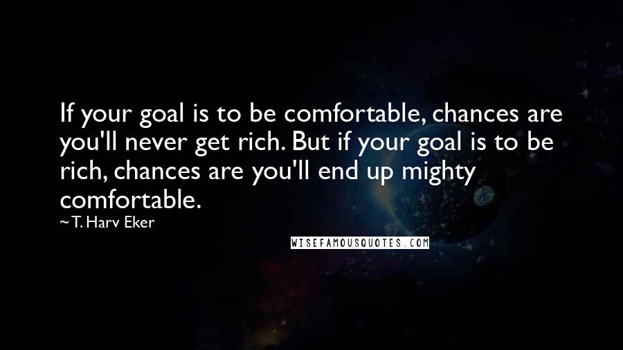 T. Harv Eker Quotes: If your goal is to be comfortable, chances are you'll never get rich. But if your goal is to be rich, chances are you'll end up mighty comfortable.