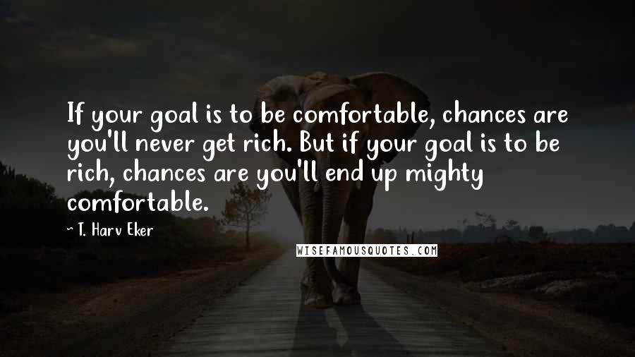 T. Harv Eker Quotes: If your goal is to be comfortable, chances are you'll never get rich. But if your goal is to be rich, chances are you'll end up mighty comfortable.