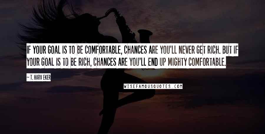 T. Harv Eker Quotes: If your goal is to be comfortable, chances are you'll never get rich. But if your goal is to be rich, chances are you'll end up mighty comfortable.