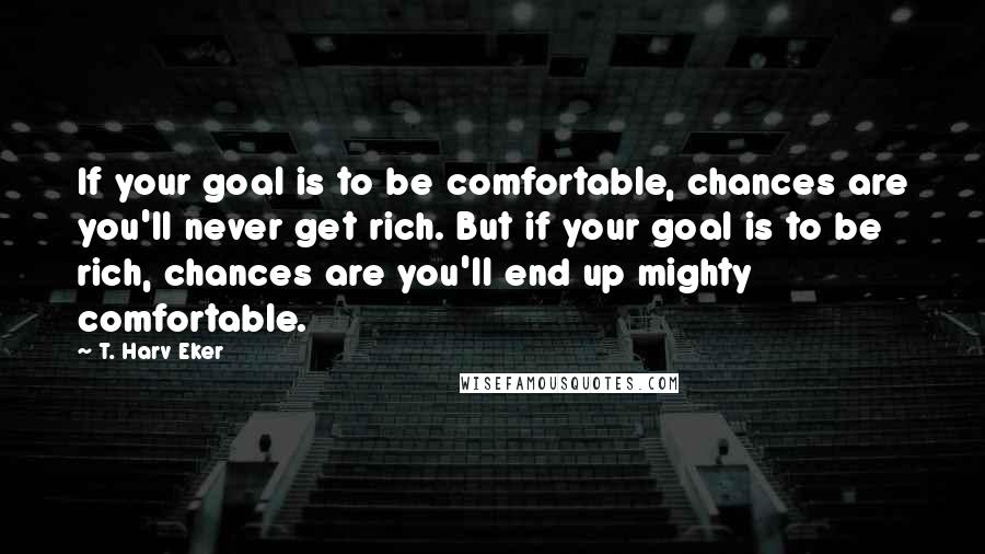 T. Harv Eker Quotes: If your goal is to be comfortable, chances are you'll never get rich. But if your goal is to be rich, chances are you'll end up mighty comfortable.