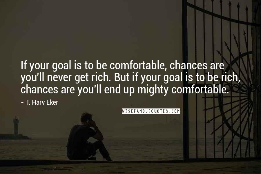 T. Harv Eker Quotes: If your goal is to be comfortable, chances are you'll never get rich. But if your goal is to be rich, chances are you'll end up mighty comfortable.