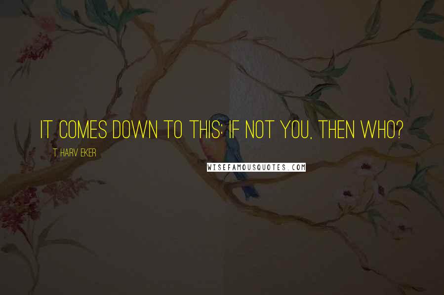 T. Harv Eker Quotes: It comes down to this: If not you, then who?