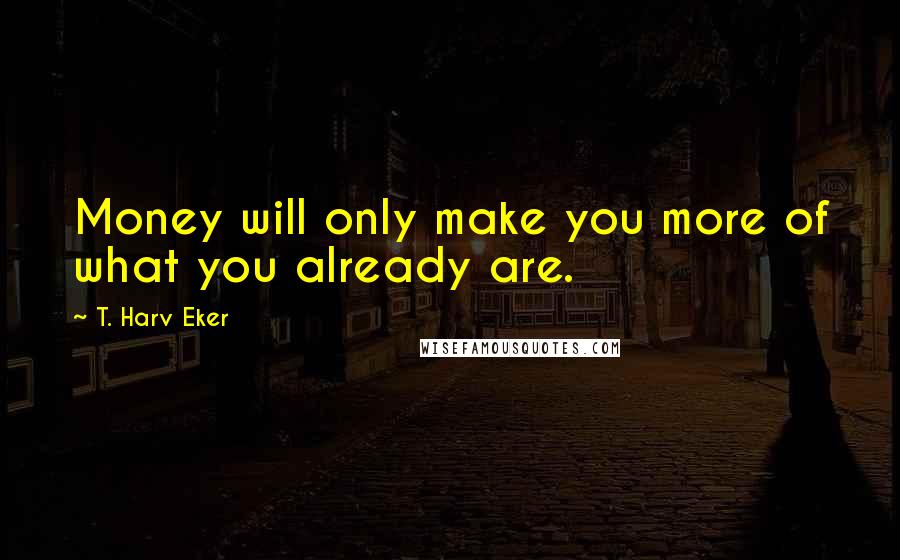 T. Harv Eker Quotes: Money will only make you more of what you already are.